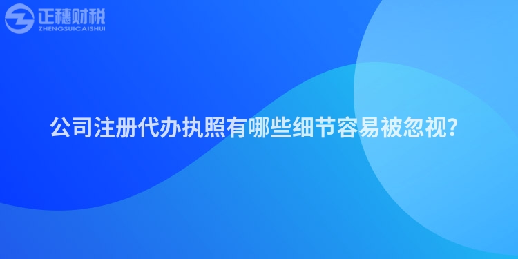 公司注冊代辦執照有哪些細節容易被忽視？