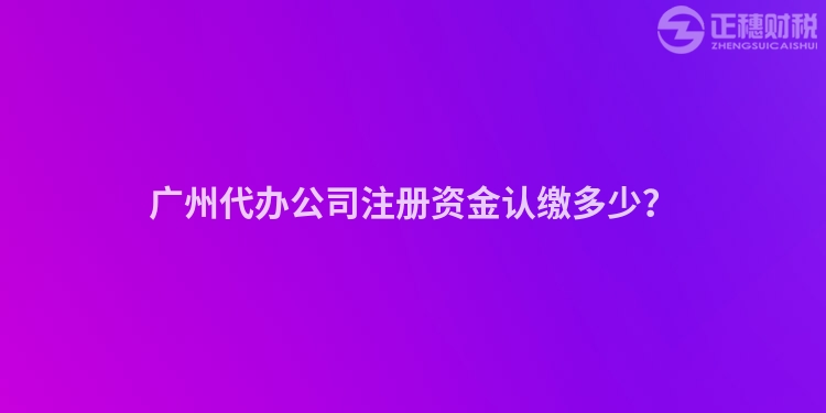 廣州代辦公司注冊資金認繳多少？