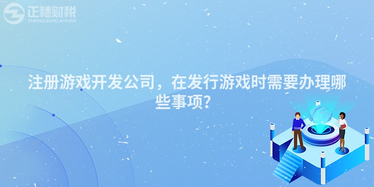 注冊游戲開發公司，在發行游戲時需要辦理哪些事項？