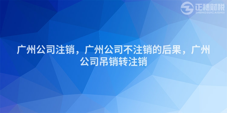 廣州公司注銷，廣州公司不注銷的后果，廣州公司吊銷轉注銷