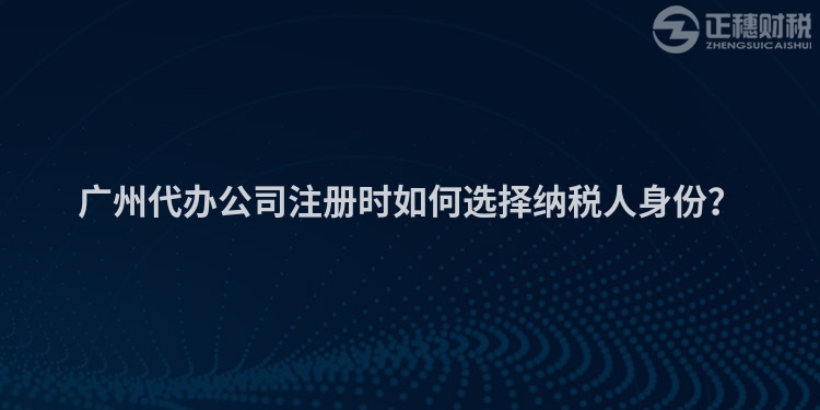 廣州代辦公司注冊時如何選擇納稅人身份？