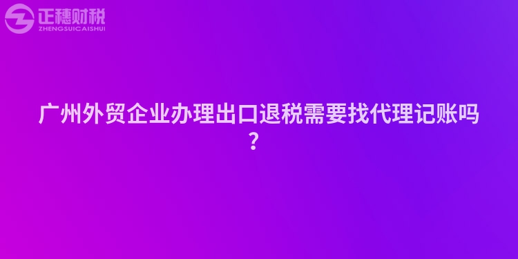 廣州外貿企業辦理出口退稅需要找代理記賬嗎？