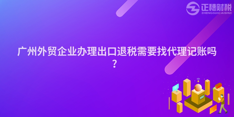 廣州外貿企業辦理出口退稅需要找代理記賬嗎？