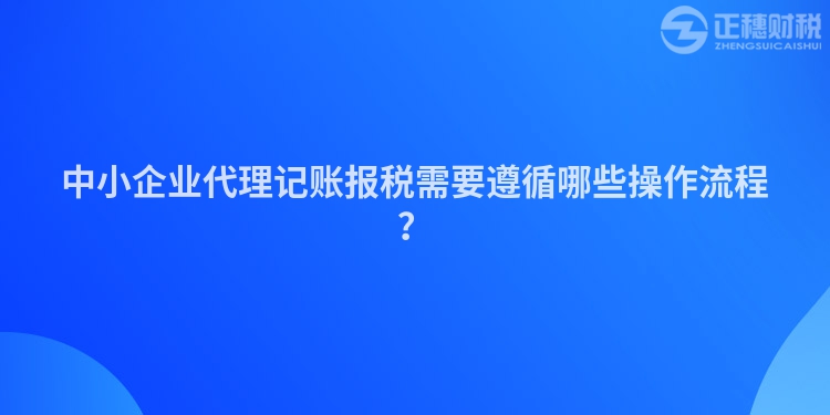 中小企業(yè)代理記賬報稅需要遵循哪些操作流程？