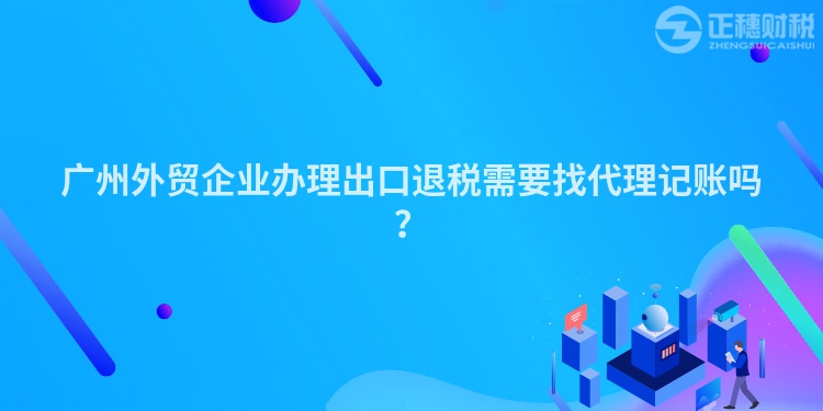 廣州外貿企業(yè)辦理出口退稅需要找代理記賬嗎？