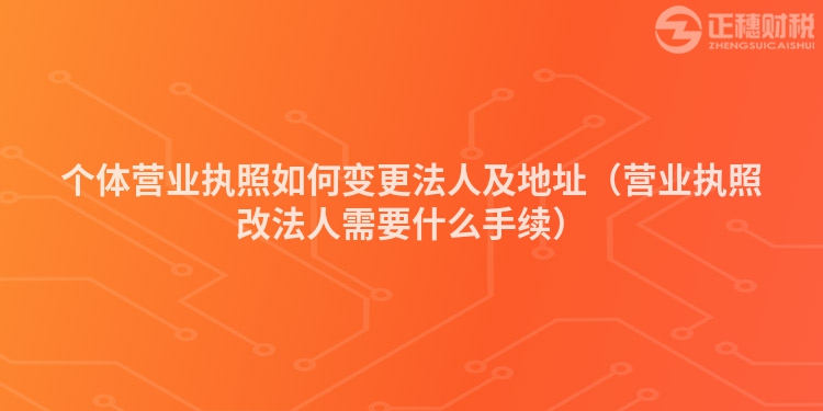 個體營業執照如何變更法人及地址（營業執照改法人需要什么手續）