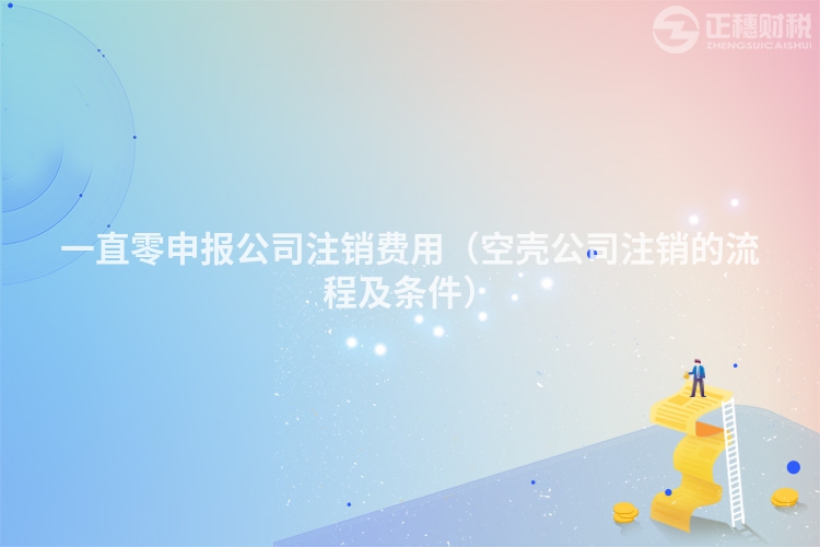 一直零申報公司注銷費用（空殼公司注銷的流程及條件）