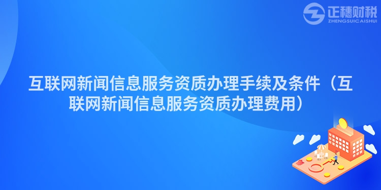 互聯網新聞信息服務資質辦理手續及條件（互聯網新聞信息服務資質辦理費用）