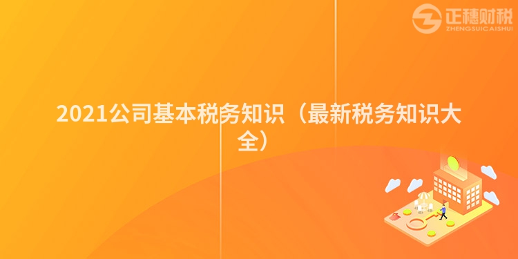 2021公司基本稅務(wù)知識(最新稅務(wù)知識大全)