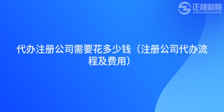 代辦注冊(cè)公司需要花多少錢(注冊(cè)公司代辦流程及費(fèi)用)
