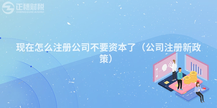 現(xiàn)在怎么注冊公司不要資本了(公司注冊新政策)