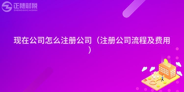 現在公司怎么注冊公司（注冊公司流程及費用）
