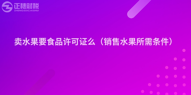 賣水果要食品許可證么（銷售水果所需條件）