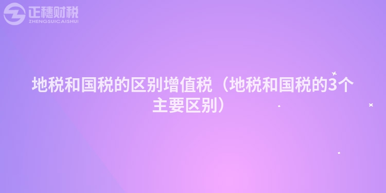 地稅和國稅的區(qū)別增值稅(地稅和國稅的3個主要區(qū)別)
