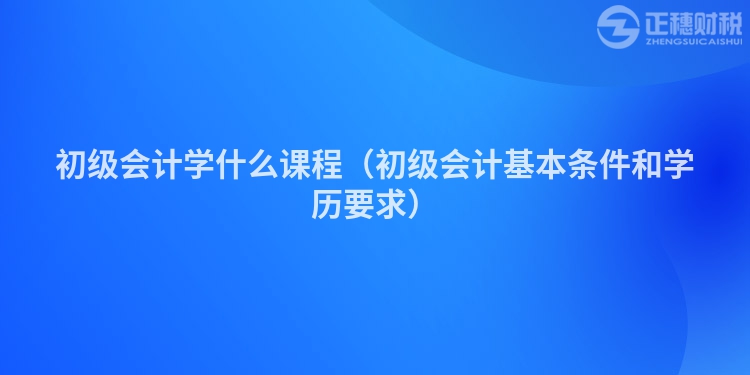 初級會(huì)計(jì)學(xué)什么課程(初級會(huì)計(jì)基本條件和學(xué)歷要求)