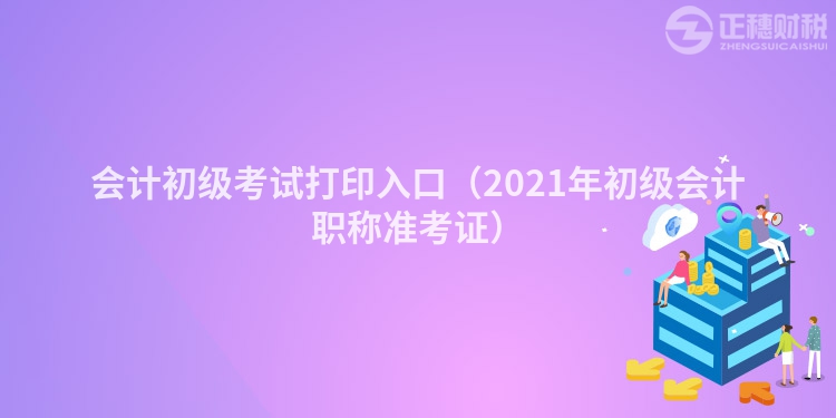 會計初級考試打印入口（2021年初級會計職稱準考證）