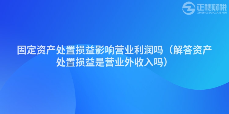固定資產(chǎn)處置損益影響營業(yè)利潤嗎（解答資產(chǎn)處置損益是營業(yè)外收入嗎）