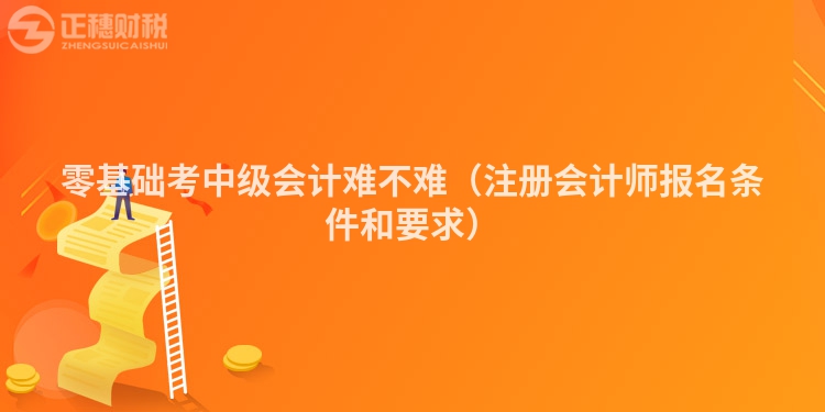 零基礎(chǔ)考中級(jí)會(huì)計(jì)難不難(注冊(cè)會(huì)計(jì)師報(bào)名條件和要求)