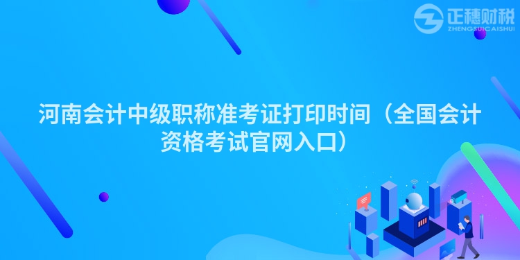 河南會計中級職稱準考證打印時間（全國會計資格考試官網入口）