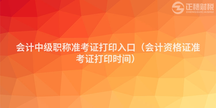 會計中級職稱準考證打印入口（會計資格證準考證打印時間）