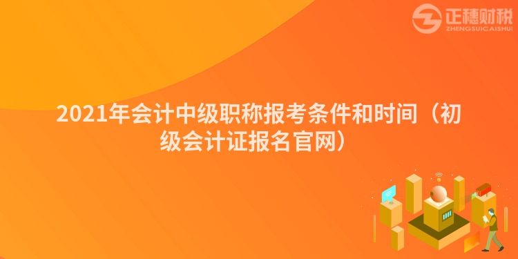 2021年會計(jì)中級職稱報考條件和時間（初級會計(jì)證報名官網(wǎng)）