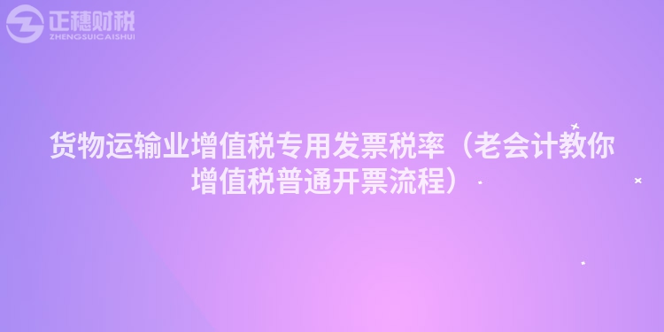 貨物運輸業增值稅專用發票稅率（老會計教你增值稅普通開票流程）