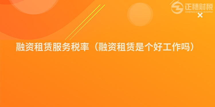 融資租賃服務稅率（融資租賃是個好工作嗎）