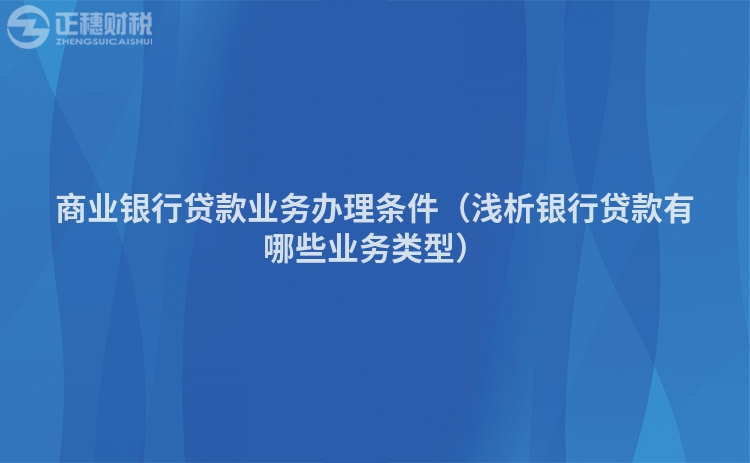 商業銀行貸款業務辦理條件（淺析銀行貸款有哪些業務類型）