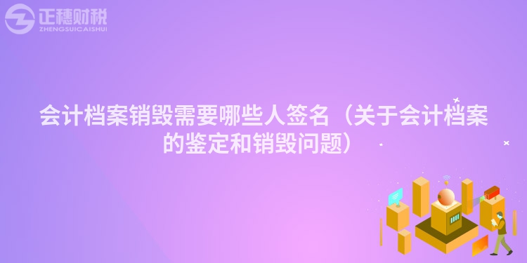 會計檔案銷毀需要哪些人簽名（關于會計檔案的鑒定和銷毀問題）