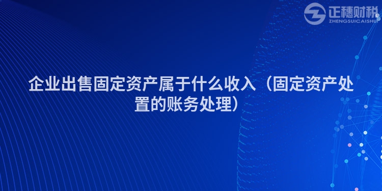 企業(yè)出售固定資產(chǎn)屬于什么收入(固定資產(chǎn)處置的賬務(wù)處理)