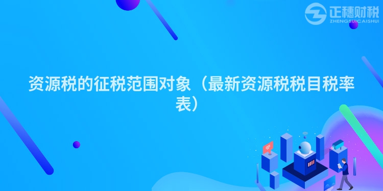 資源稅的征稅范圍對象(最新資源稅稅目稅率表)