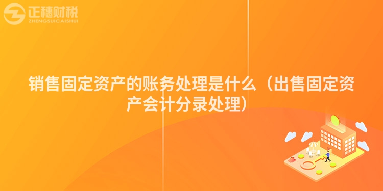 銷售固定資產的賬務處理是什么（出售固定資產會計分錄處理）