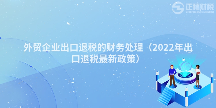 外貿企業出口退稅的財務處理（2022年出口退稅最新政策）