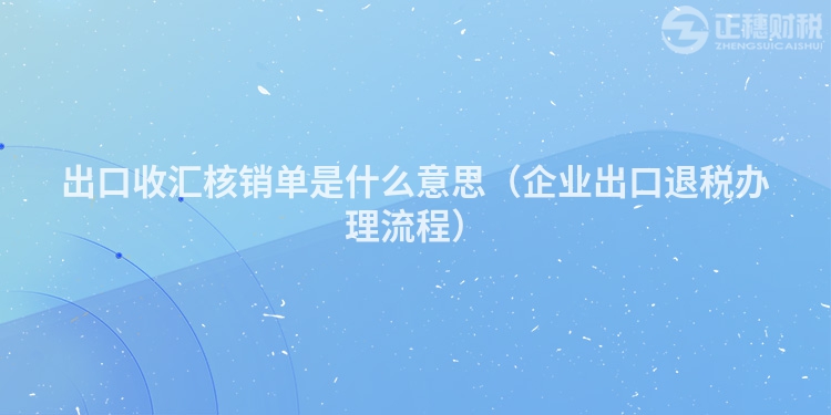 出口收匯核銷單是什么意思（企業出口退稅辦理流程）