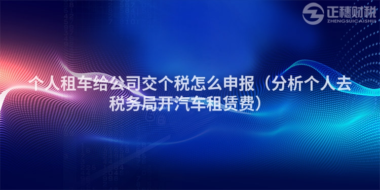 個人租車給公司交個稅怎么申報（分析個人去稅務局開汽車租賃費）