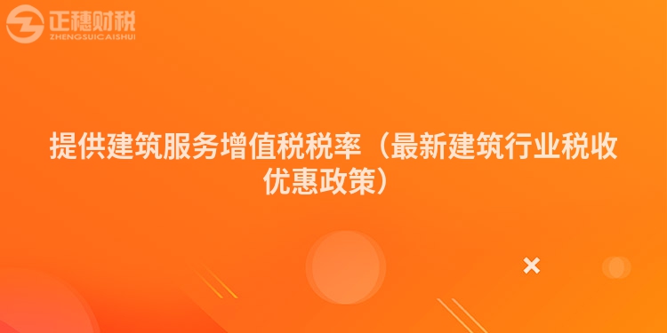 提供建筑服務增值稅稅率（最新建筑行業稅收優惠政策）