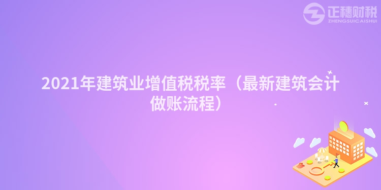 2021年建筑業增值稅稅率（最新建筑會計做賬流程）