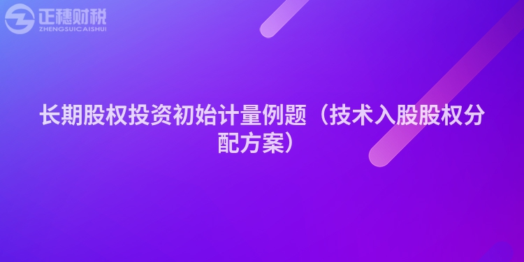 長期股權(quán)投資初始計(jì)量例題（技術(shù)入股股權(quán)分配方案）