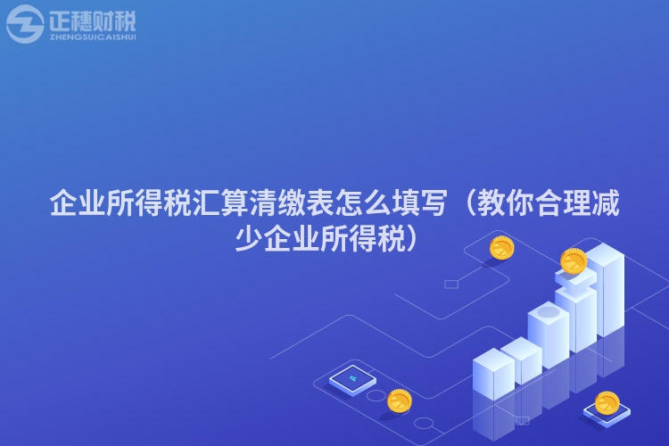 企業(yè)所得稅匯算清繳表怎么填寫(教你合理減少企業(yè)所得稅)