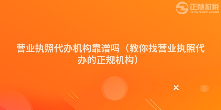 營業(yè)執(zhí)照代辦機(jī)構(gòu)靠譜嗎(教你找營業(yè)執(zhí)照代辦的正規(guī)機(jī)構(gòu))