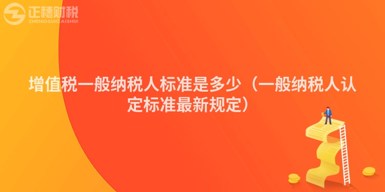 增值稅一般納稅人標(biāo)準(zhǔn)是多少(一般納稅人認(rèn)定標(biāo)準(zhǔn)最新規(guī)定)