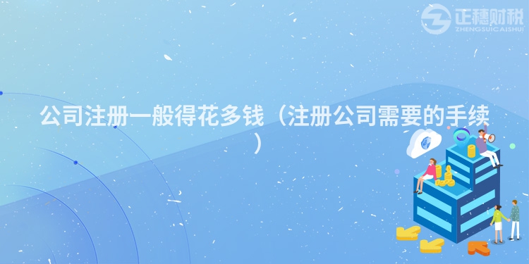 公司注冊一般得花多錢(注冊公司需要的手續(xù))