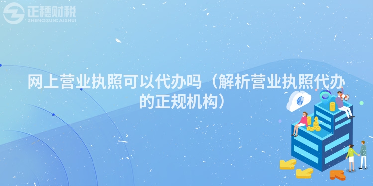 網上營業執照可以代辦嗎（解析營業執照代辦的正規機構）